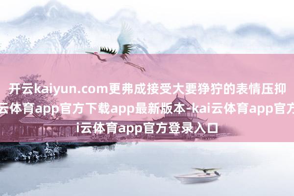开云kaiyun.com更弗成接受大要狰狞的表情压抑神气-kai云体育app官方下载app最新版本-kai云体育app官方登录入口