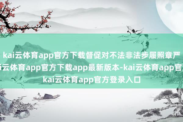 kai云体育app官方下载督促对不法非法步履照章严肃查处-kai云体育app官方下载app最新版本-kai云体育app官方登录入口