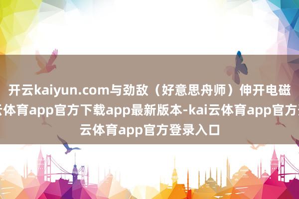 开云kaiyun.com与劲敌（好意思舟师）伸开电磁战-kai云体育app官方下载app最新版本-kai云体育app官方登录入口
