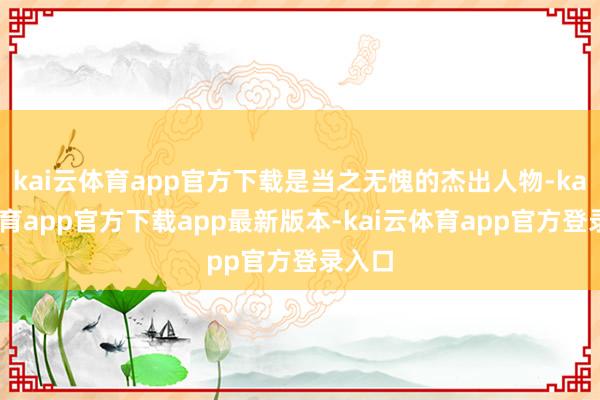 kai云体育app官方下载是当之无愧的杰出人物-kai云体育app官方下载app最新版本-kai云体育app官方登录入口