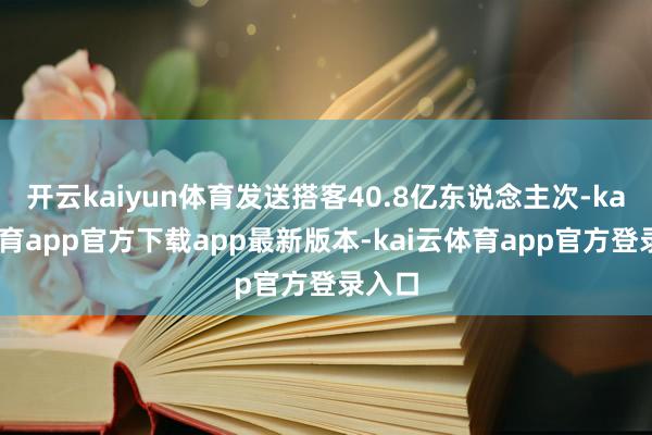 开云kaiyun体育发送搭客40.8亿东说念主次-kai云体育app官方下载app最新版本-kai云体育app官方登录入口