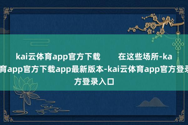 kai云体育app官方下载        在这些场所-kai云体育app官方下载app最新版本-kai云体育app官方登录入口