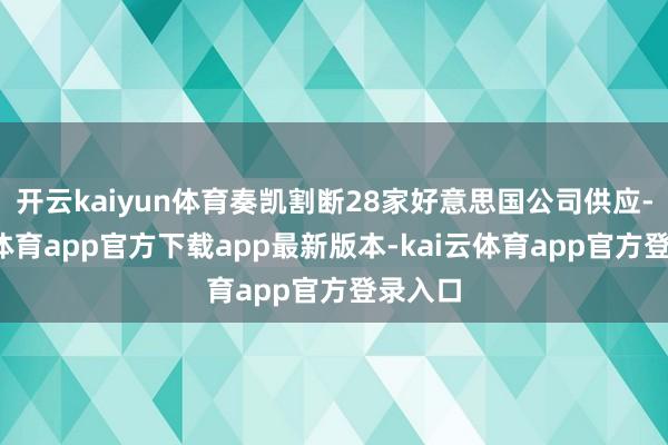 开云kaiyun体育奏凯割断28家好意思国公司供应-kai云体育app官方下载app最新版本-kai云体育app官方登录入口