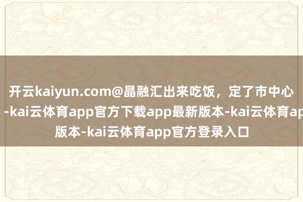 开云kaiyun.com@晶融汇出来吃饭，定了市中心你心爱的那家！-kai云体育app官方下载app最新版本-kai云体育app官方登录入口