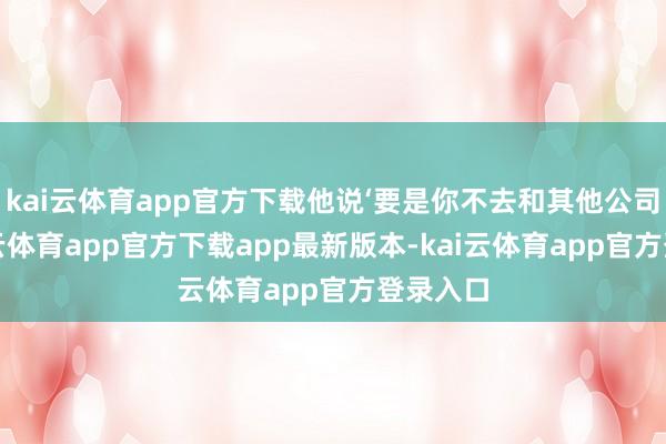 kai云体育app官方下载他说‘要是你不去和其他公司谈-kai云体育app官方下载app最新版本-kai云体育app官方登录入口