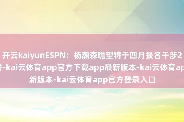 开云kaiyunESPN：杨瀚森瞻望将于四月报名干涉2025年NBA选秀-kai云体育app官方下载app最新版本-kai云体育app官方登录入口