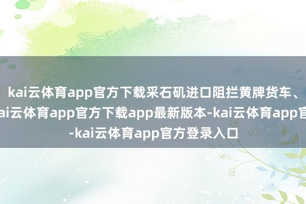 kai云体育app官方下载采石矶进口阻拦黄牌货车、客车通行-kai云体育app官方下载app最新版本-kai云体育app官方登录入口