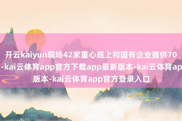 开云kaiyun现场42家重心规上和国有企业提供700余个服务岗亭-kai云体育app官方下载app最新版本-kai云体育app官方登录入口