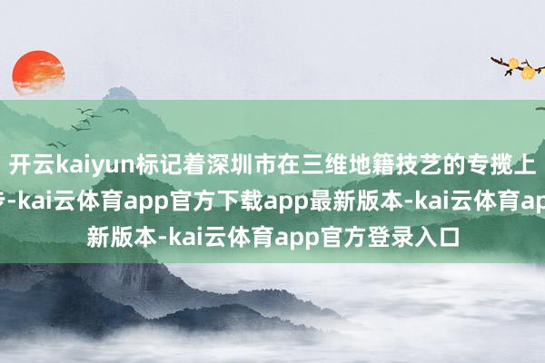 开云kaiyun标记着深圳市在三维地籍技艺的专揽上迈出了进攻一步-kai云体育app官方下载app最新版本-kai云体育app官方登录入口