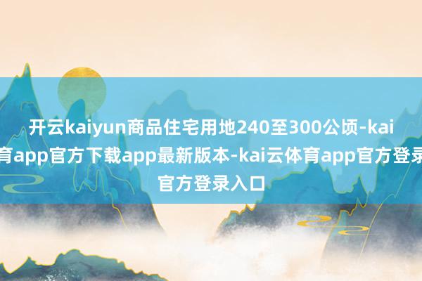 开云kaiyun商品住宅用地240至300公顷-kai云体育app官方下载app最新版本-kai云体育app官方登录入口