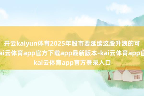 开云kaiyun体育2025年股市要延续这股升浪的可能性较低-kai云体育app官方下载app最新版本-kai云体育app官方登录入口