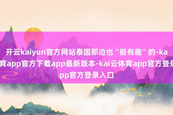 开云kaiyun官方网站泰国那边也“挺有趣”的-kai云体育app官方下载app最新版本-kai云体育app官方登录入口