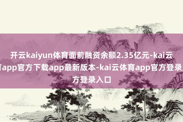 开云kaiyun体育面前融资余额2.35亿元-kai云体育app官方下载app最新版本-kai云体育app官方登录入口