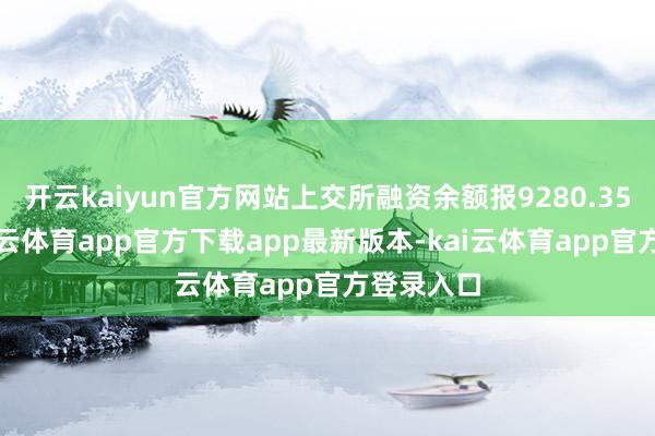开云kaiyun官方网站上交所融资余额报9280.35亿元-kai云体育app官方下载app最新版本-kai云体育app官方登录入口