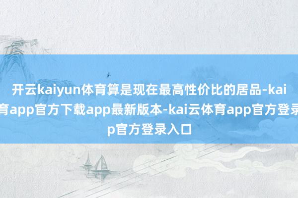 开云kaiyun体育算是现在最高性价比的居品-kai云体育app官方下载app最新版本-kai云体育app官方登录入口