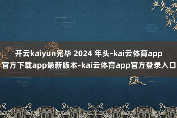 开云kaiyun完毕 2024 年头-kai云体育app官方下载app最新版本-kai云体育app官方登录入口