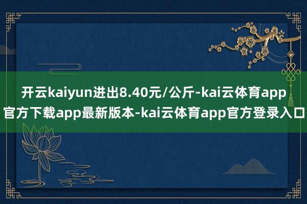 开云kaiyun进出8.40元/公斤-kai云体育app官方下载app最新版本-kai云体育app官方登录入口