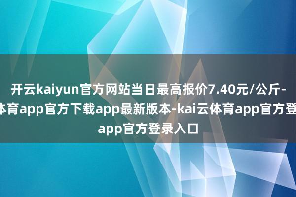 开云kaiyun官方网站当日最高报价7.40元/公斤-kai云体育app官方下载app最新版本-kai云体育app官方登录入口