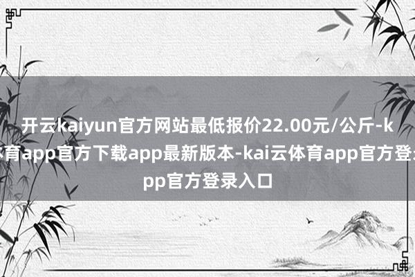 开云kaiyun官方网站最低报价22.00元/公斤-kai云体育app官方下载app最新版本-kai云体育app官方登录入口
