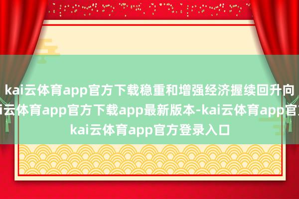 kai云体育app官方下载稳重和增强经济握续回升向好态势-kai云体育app官方下载app最新版本-kai云体育app官方登录入口