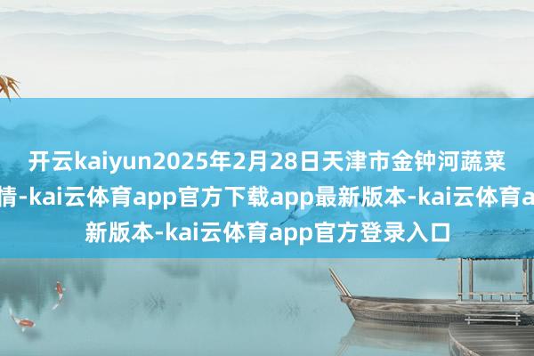 开云kaiyun2025年2月28日天津市金钟河蔬菜买卖中心价钱行情-kai云体育app官方下载app最新版本-kai云体育app官方登录入口