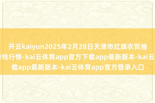 开云kaiyun2025年2月28日天津市红旗农贸抽象批发市集有限公司价钱行情-kai云体育app官方下载app最新版本-kai云体育app官方登录入口