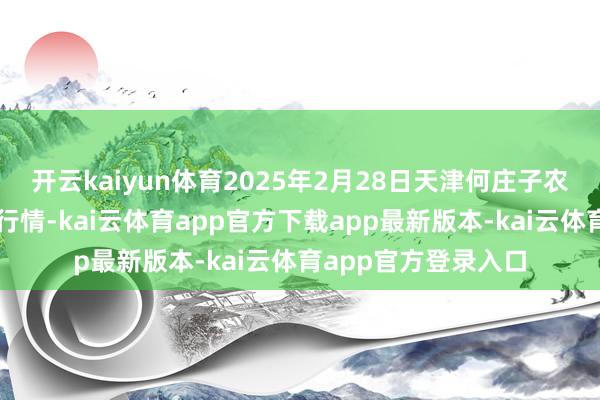 开云kaiyun体育2025年2月28日天津何庄子农居品批发市集价钱行情-kai云体育app官方下载app最新版本-kai云体育app官方登录入口