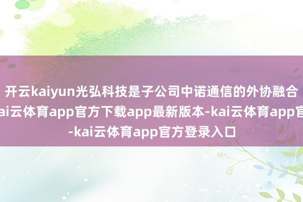 开云kaiyun光弘科技是子公司中诺通信的外协融合伙伴之一-kai云体育app官方下载app最新版本-kai云体育app官方登录入口