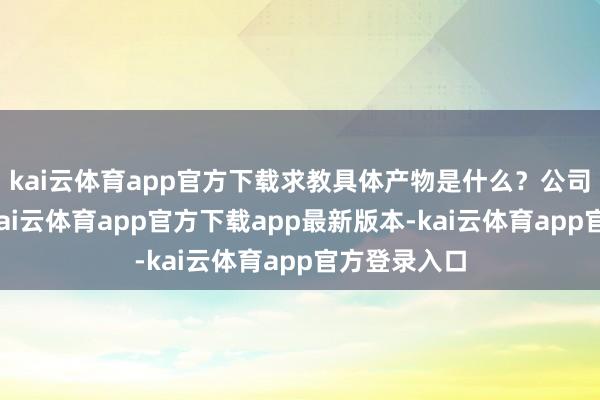 kai云体育app官方下载求教具体产物是什么？公司回话暗示-kai云体育app官方下载app最新版本-kai云体育app官方登录入口