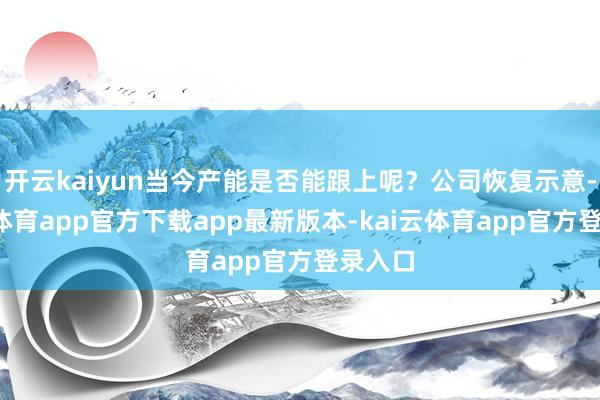 开云kaiyun当今产能是否能跟上呢？公司恢复示意-kai云体育app官方下载app最新版本-kai云体育app官方登录入口