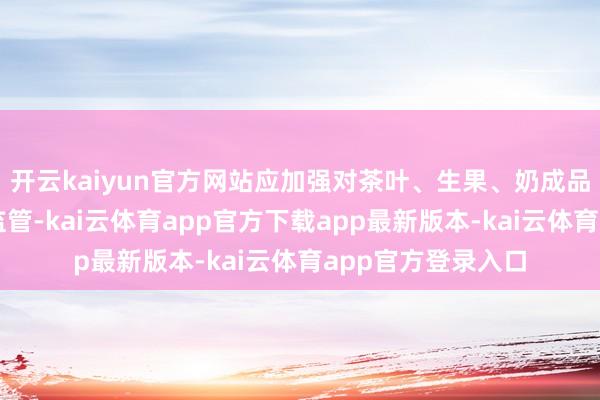 开云kaiyun官方网站应加强对茶叶、生果、奶成品等原料供应商的监管-kai云体育app官方下载app最新版本-kai云体育app官方登录入口