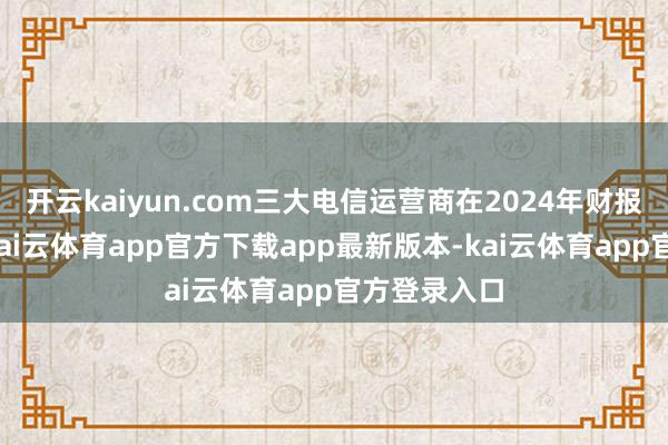 开云kaiyun.com三大电信运营商在2024年财报中皆暗示-kai云体育app官方下载app最新版本-kai云体育app官方登录入口