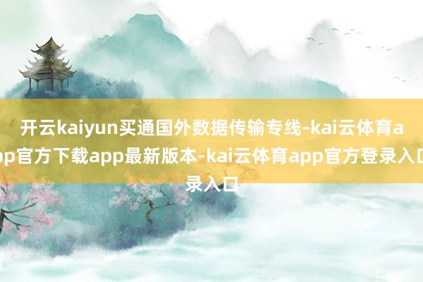 开云kaiyun买通国外数据传输专线-kai云体育app官方下载app最新版本-kai云体育app官方登录入口
