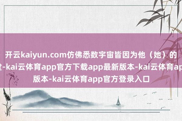 开云kaiyun.com仿佛悉数宇宙皆因为他（她）的存在而变得亮堂-kai云体育app官方下载app最新版本-kai云体育app官方登录入口