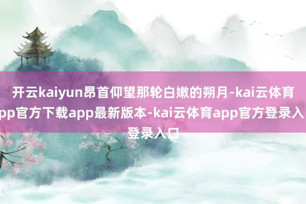 开云kaiyun昂首仰望那轮白嫩的朔月-kai云体育app官方下载app最新版本-kai云体育app官方登录入口