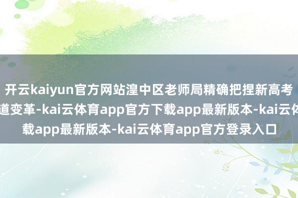 开云kaiyun官方网站湟中区老师局精确把捏新高考战略的中枢要义与要道变革-kai云体育app官方下载app最新版本-kai云体育app官方登录入口