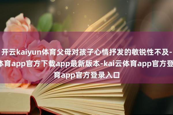 开云kaiyun体育父母对孩子心情抒发的敏锐性不及-kai云体育app官方下载app最新版本-kai云体育app官方登录入口