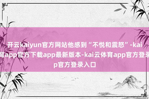 开云kaiyun官方网站他感到“不悦和震怒”-kai云体育app官方下载app最新版本-kai云体育app官方登录入口