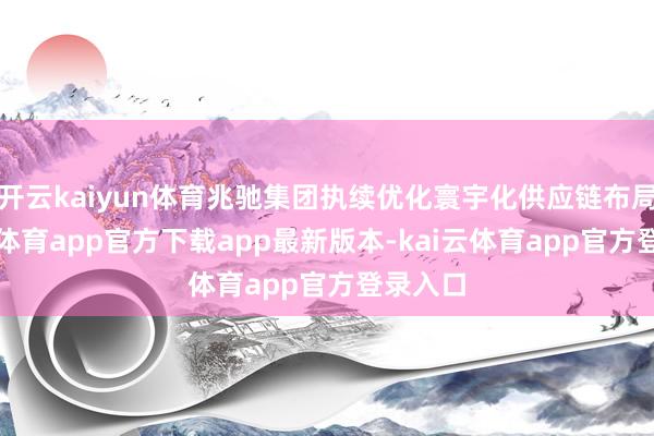 开云kaiyun体育兆驰集团执续优化寰宇化供应链布局-kai云体育app官方下载app最新版本-kai云体育app官方登录入口