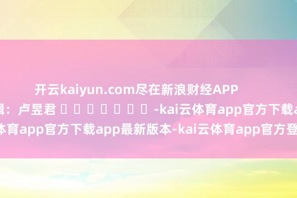 开云kaiyun.com尽在新浪财经APP            						包袱剪辑：卢昱君 							-kai云体育app官方下载app最新版本-kai云体育app官方登录入口