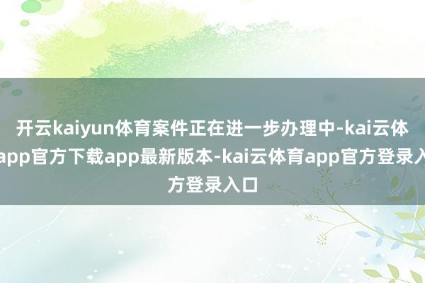 开云kaiyun体育案件正在进一步办理中-kai云体育app官方下载app最新版本-kai云体育app官方登录入口