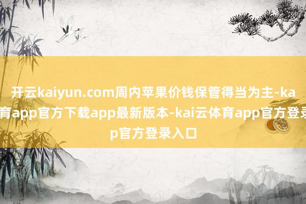 开云kaiyun.com周内苹果价钱保管得当为主-kai云体育app官方下载app最新版本-kai云体育app官方登录入口