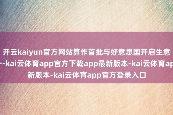 开云kaiyun官方网站算作首批与好意思国开启生意酌量的国度之一-kai云体育app官方下载app最新版本-kai云体育app官方登录入口