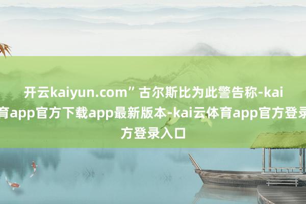 开云kaiyun.com”　　古尔斯比为此警告称-kai云体育app官方下载app最新版本-kai云体育app官方登录入口