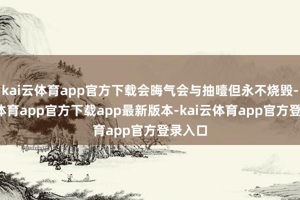 kai云体育app官方下载会晦气会与抽噎但永不烧毁-kai云体育app官方下载app最新版本-kai云体育app官方登录入口