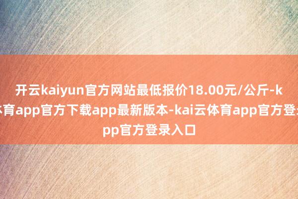 开云kaiyun官方网站最低报价18.00元/公斤-kai云体育app官方下载app最新版本-kai云体育app官方登录入口