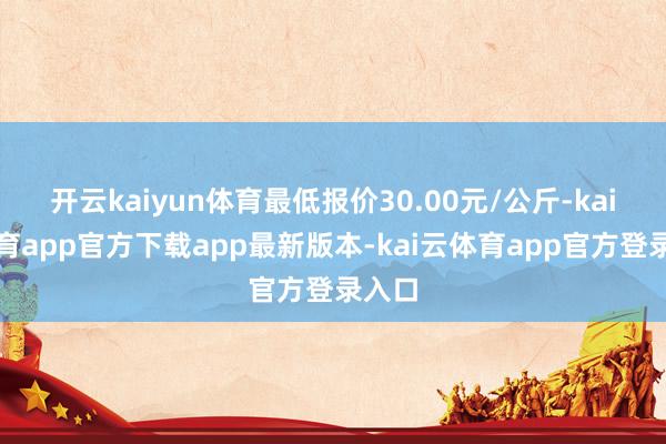 开云kaiyun体育最低报价30.00元/公斤-kai云体育app官方下载app最新版本-kai云体育app官方登录入口