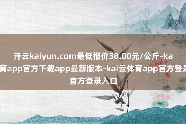 开云kaiyun.com最低报价38.00元/公斤-kai云体育app官方下载app最新版本-kai云体育app官方登录入口