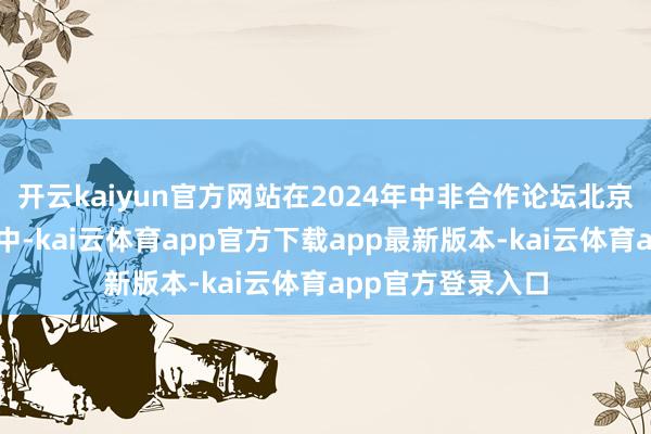 开云kaiyun官方网站在2024年中非合作论坛北京峰会开幕式讲话中-kai云体育app官方下载app最新版本-kai云体育app官方登录入口