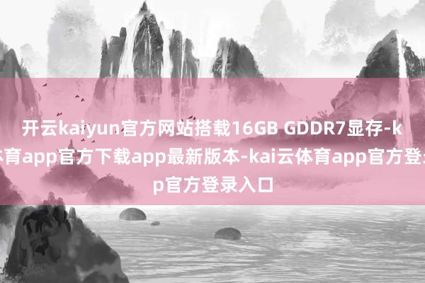开云kaiyun官方网站搭载16GB GDDR7显存-kai云体育app官方下载app最新版本-kai云体育app官方登录入口